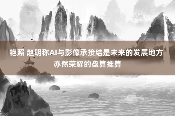 艳照 赵明称AI与影像承接结是未来的发展地方 亦然荣耀的盘算推算