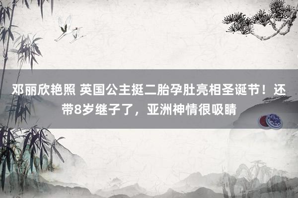 邓丽欣艳照 英国公主挺二胎孕肚亮相圣诞节！还带8岁继子了，亚洲神情很吸睛