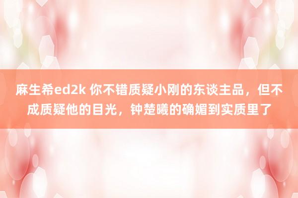 麻生希ed2k 你不错质疑小刚的东谈主品，但不成质疑他的目光，钟楚曦的确媚到实质里了