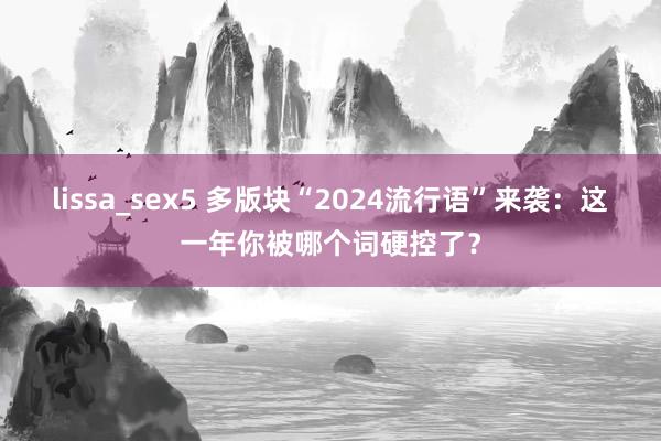lissa_sex5 多版块“2024流行语”来袭：这一年你被哪个词硬控了？