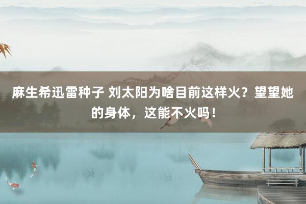 麻生希迅雷种子 刘太阳为啥目前这样火？望望她的身体，这能不火吗！