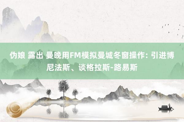 伪娘 露出 曼晚用FM模拟曼城冬窗操作: 引进博尼法斯、谈格拉斯-路易斯