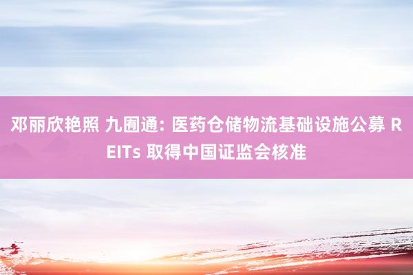 邓丽欣艳照 九囿通: 医药仓储物流基础设施公募 REITs 取得中国证监会核准