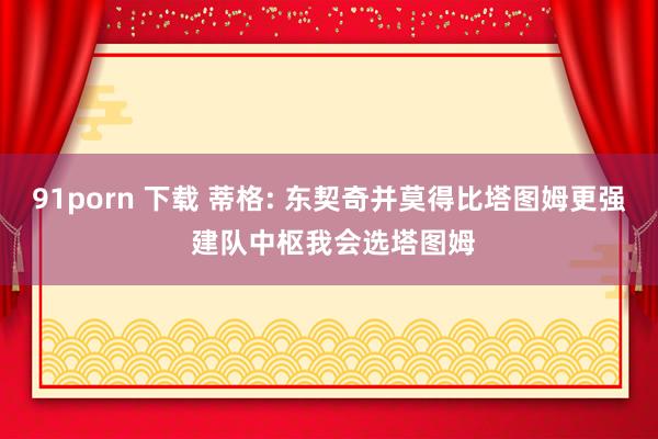 91porn 下载 蒂格: 东契奇并莫得比塔图姆更强 建队中枢我会选塔图姆