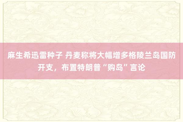 麻生希迅雷种子 丹麦称将大幅增多格陵兰岛国防开支，布置特朗普“购岛”言论