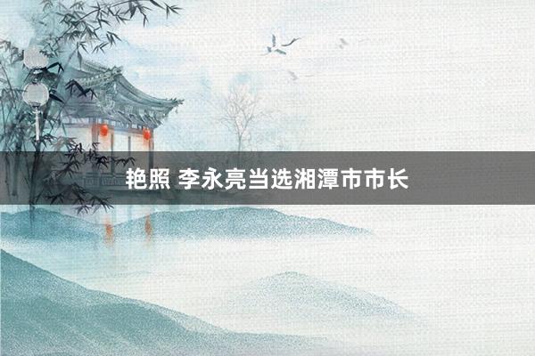 艳照 李永亮当选湘潭市市长
