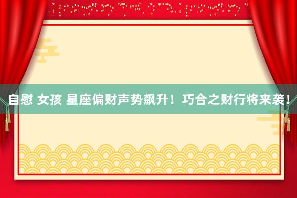 自慰 女孩 星座偏财声势飙升！巧合之财行将来袭！