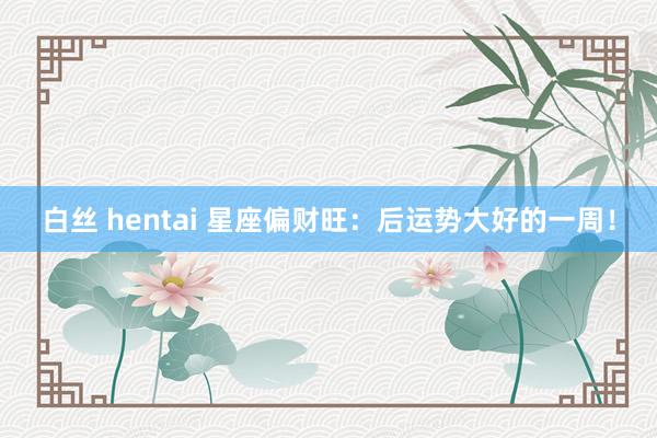 白丝 hentai 星座偏财旺：后运势大好的一周！