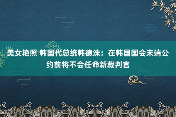 美女艳照 韩国代总统韩德洙：在韩国国会末端公约前将不会任命新裁判官