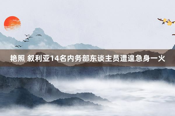艳照 叙利亚14名内务部东谈主员遭遑急身一火