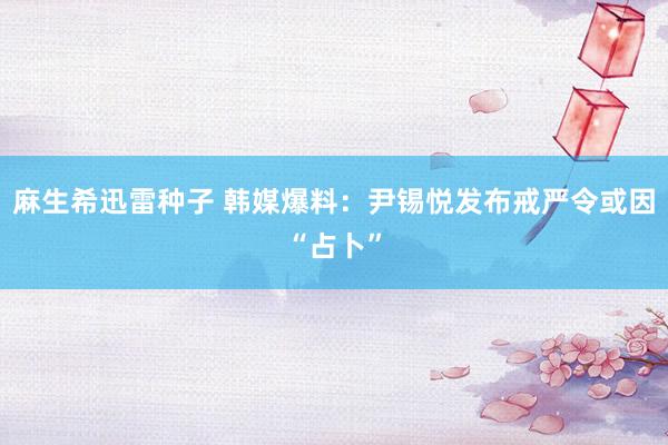 麻生希迅雷种子 韩媒爆料：尹锡悦发布戒严令或因“占卜”