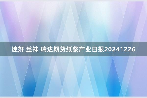 迷奸 丝袜 瑞达期货纸浆产业日报20241226