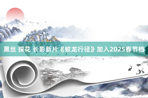 黑丝 探花 长影新片《蛟龙行径》加入2025春节档