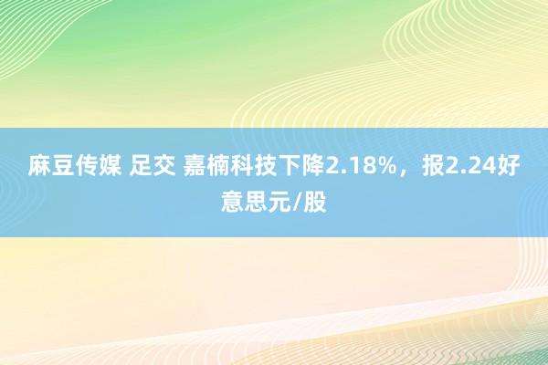 麻豆传媒 足交 嘉楠科技下降2.18%，报2.24好意思元/股