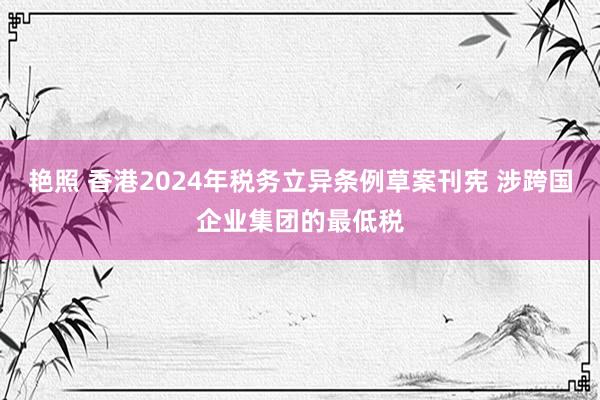 艳照 香港2024年税务立异条例草案刊宪 涉跨国企业集团的最低税
