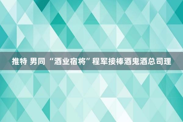 推特 男同 “酒业宿将”程军接棒酒鬼酒总司理