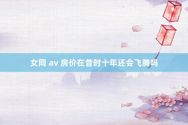 女同 av 房价在昔时十年还会飞腾吗