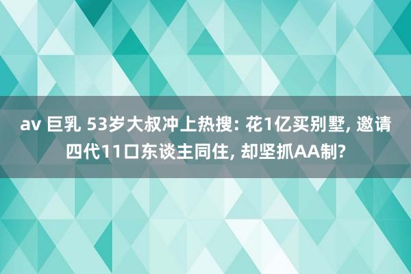av 巨乳 53岁大叔冲上热搜: 花1亿买别墅， 邀请四代11口东谈主同住， 却坚抓AA制?