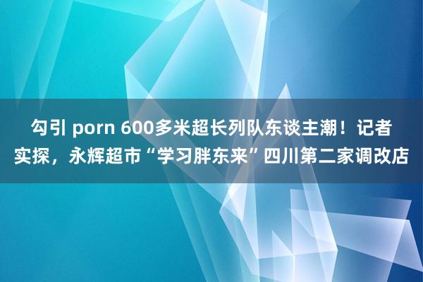勾引 porn 600多米超长列队东谈主潮！记者实探，永辉超市“学习胖东来”四川第二家调改店