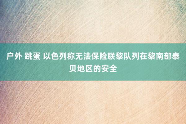 户外 跳蛋 以色列称无法保险联黎队列在黎南部泰贝地区的安全