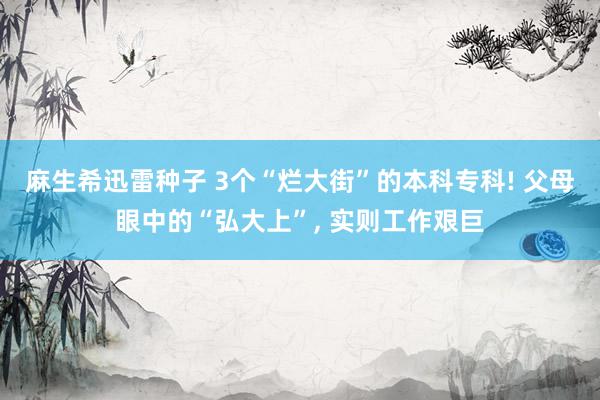 麻生希迅雷种子 3个“烂大街”的本科专科! 父母眼中的“弘大上”， 实则工作艰巨