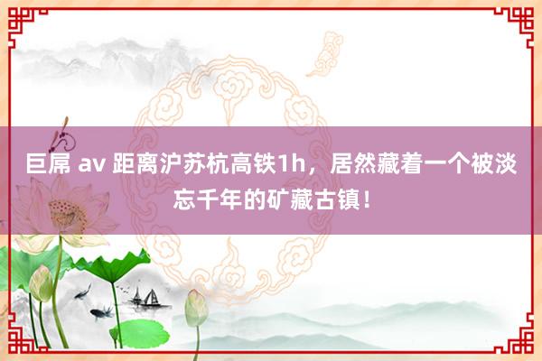 巨屌 av 距离沪苏杭高铁1h，居然藏着一个被淡忘千年的矿藏古镇！