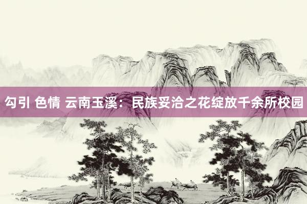 勾引 色情 云南玉溪：民族妥洽之花绽放千余所校园