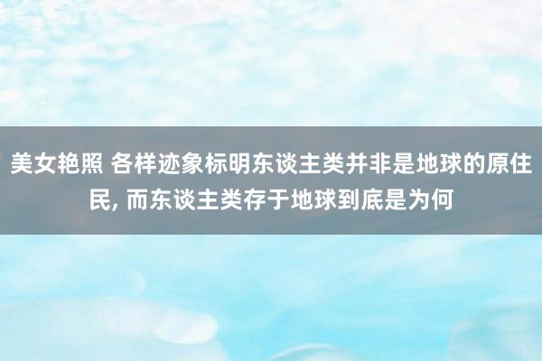美女艳照 各样迹象标明东谈主类并非是地球的原住民， 而东谈主类存于地球到底是为何