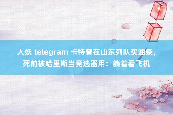 人妖 telegram 卡特曾在山东列队买油条，死前被哈里斯当竞选器用：躺着看飞机