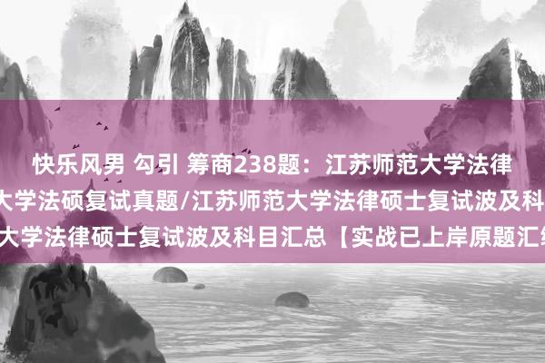 快乐风男 勾引 筹商238题：江苏师范大学法律硕士复试真题/江苏师范大学法硕复试真题/江苏师范大学法律硕士复试波及科目汇总【实战已上岸原题汇编】