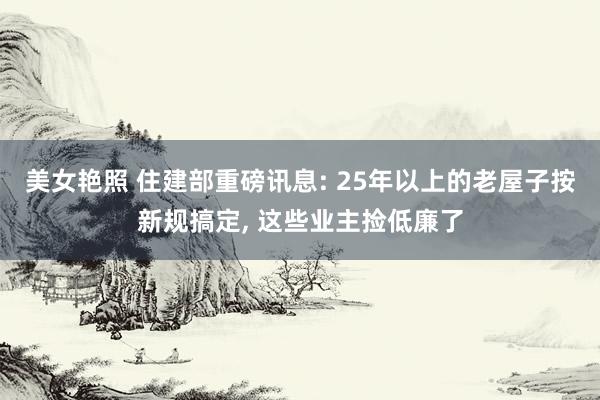 美女艳照 住建部重磅讯息: 25年以上的老屋子按新规搞定， 这些业主捡低廉了