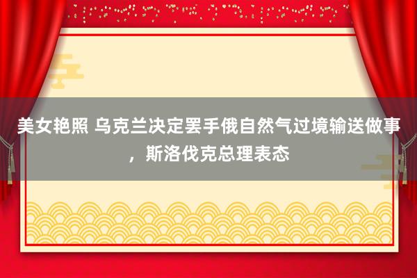 美女艳照 乌克兰决定罢手俄自然气过境输送做事，斯洛伐克总理表态