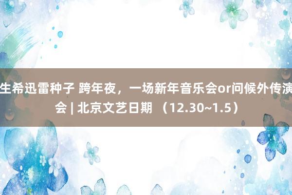 麻生希迅雷种子 跨年夜，一场新年音乐会or问候外传演唱会 | 北京文艺日期 （12.30~1.5）