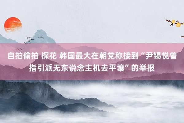 自拍偷拍 探花 韩国最大在朝党称接到“尹锡悦曾指引派无东说念主机去平壤”的举报