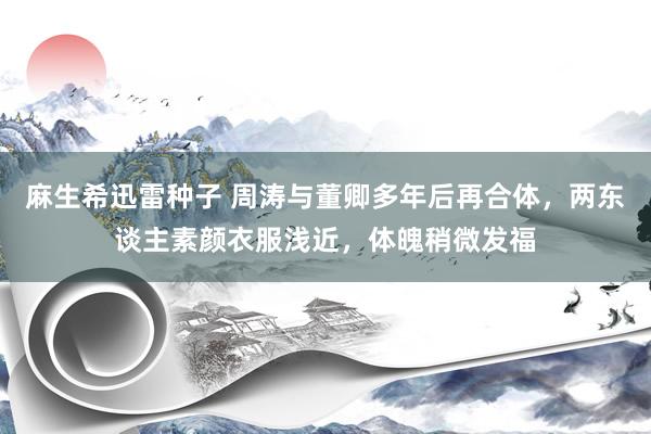 麻生希迅雷种子 周涛与董卿多年后再合体，两东谈主素颜衣服浅近，体魄稍微发福