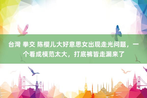 台灣 拳交 陈樱儿大好意思女出现走光问题，一个看成模范太大，打底裤皆走漏来了