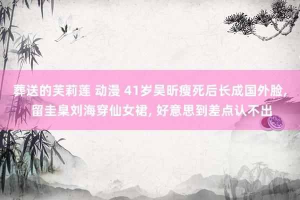 葬送的芙莉莲 动漫 41岁吴昕瘦死后长成国外脸， 留圭臬刘海穿仙女裙， 好意思到差点认不出