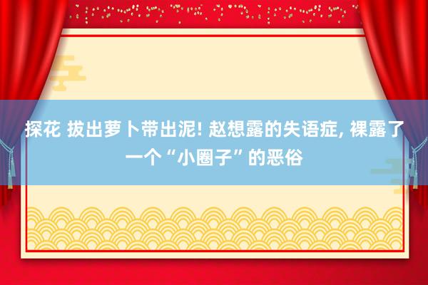 探花 拔出萝卜带出泥! 赵想露的失语症， 裸露了一个“小圈子”的恶俗