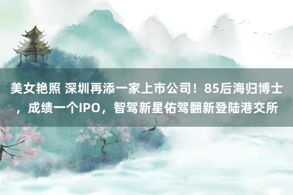 美女艳照 深圳再添一家上市公司！85后海归博士，成绩一个IPO，智驾新星佑驾翻新登陆港交所