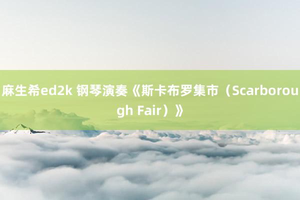 麻生希ed2k 钢琴演奏《斯卡布罗集市（Scarborough Fair）》