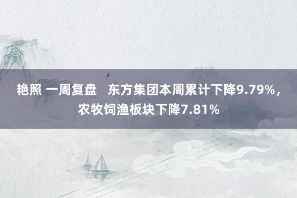 艳照 一周复盘   东方集团本周累计下降9.79%，农牧饲渔板块下降7.81%
