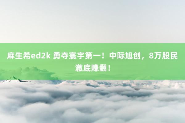 麻生希ed2k 勇夺寰宇第一！中际旭创，8万股民澈底赚翻！