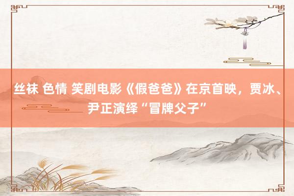 丝袜 色情 笑剧电影《假爸爸》在京首映，贾冰、尹正演绎“冒牌父子”