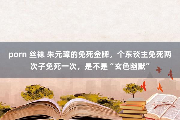 porn 丝袜 朱元璋的免死金牌，个东谈主免死两次子免死一次，是不是“玄色幽默”