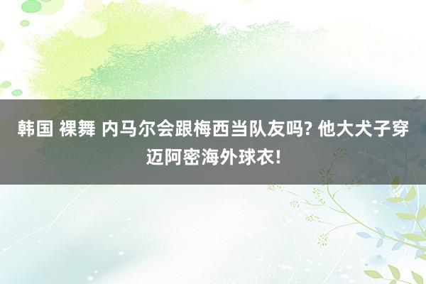 韩国 裸舞 内马尔会跟梅西当队友吗? 他大犬子穿迈阿密海外球衣!