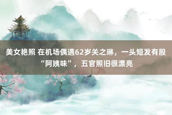 美女艳照 在机场偶遇62岁关之琳，一头短发有股“阿姨味”，五官照旧很漂亮