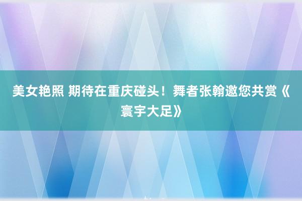 美女艳照 期待在重庆碰头！舞者张翰邀您共赏《寰宇大足》