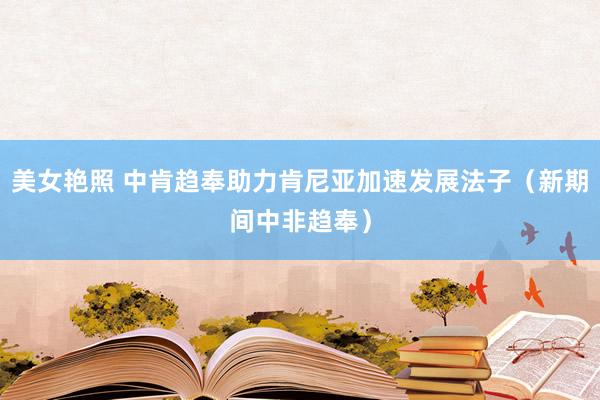 美女艳照 中肯趋奉助力肯尼亚加速发展法子（新期间中非趋奉）