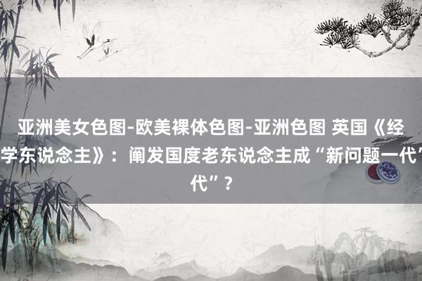 亚洲美女色图-欧美裸体色图-亚洲色图 英国《经济学东说念主》：阐发国度老东说念主成“新问题一代”？