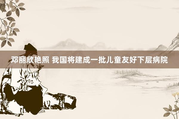 邓丽欣艳照 我国将建成一批儿童友好下层病院